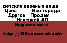 детские вязаные вещи › Цена ­ 500 - Все города Другое » Продам   . Ненецкий АО,Выучейский п.